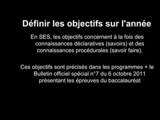 Définir les objectifs sur l'année 
En SES, les objectifs concernent à la fois des 
connaissances déclaratives (savoirs) et des 
connaissances procédurales (savoir faire). 
Ces objectifs sont précisés dans les programmes + le 
Bulletin officiel spécial n°7 du 6 octobre 2011 
présentant les épreuves du baccalauréat 
 