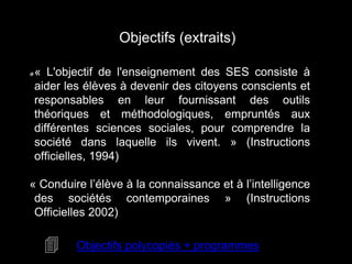 Objectifs (extraits) 
« L'objectif de l'enseignement des SES consiste à 
aider les élèves à devenir des citoyens conscients et 
responsables en leur fournissant des outils 
théoriques et méthodologiques, empruntés aux 
différentes sciences sociales, pour comprendre la 
société dans laquelle ils vivent. » (Instructions 
officielles, 1994) 
« Conduire l’élève à la connaissance et à l’intelligence 
des sociétés contemporaines » (Instructions 
Officielles 2002) 
4 Objectifs polycopiés + programmes 
 