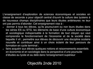 L'enseignement d’exploration de sciences économiques et sociales en 
classe de seconde a pour objectif central d'ouvrir la culture des lycéens à 
de nouveaux champs disciplinaires que leurs études antérieures ne leur 
ont pas permis d'aborder. Cet enseignement vise à : 
donner à tous les élèves, qu’ils poursuivent ou non leurs études dans 
les séries ES ou STG, les éléments de base d’une culture économique 
et sociologique indispensable à la formation de tout citoyen qui veut 
comprendre le fonctionnement de l’économie et de la société dans 
laquelle il vit ; permettre aux élèves de découvrir une discipline scolaire 
nouvelle et contribuer ainsi à un choix éclairé de leur parcours de 
formation en cycle terminal ; 
faire acquérir aux élèves quelques notions et raisonnements essentiels 
en économie et en sociologie dans la perspective d’une poursuite 
d’études au lycée et au delà dans l’enseignement supérieur 
Objectifs 2nde 2010 
 