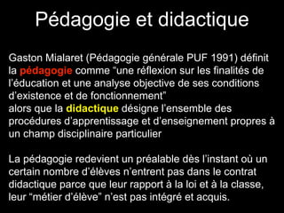 Pédagogie et didactique 
Gaston Mialaret (Pédagogie générale PUF 1991) définit 
la pédagogie comme “une réflexion sur les finalités de 
l’éducation et une analyse objective de ses conditions 
d’existence et de fonctionnement” 
alors que la didactique désigne l’ensemble des 
procédures d’apprentissage et d’enseignement propres à 
un champ disciplinaire particulier 
La pédagogie redevient un préalable dès l’instant où un 
certain nombre d’élèves n’entrent pas dans le contrat 
didactique parce que leur rapport à la loi et à la classe, 
leur “métier d’élève” n’est pas intégré et acquis. 
 