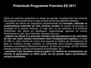 Préambule Programme Première ES 2011 
Après une approche exploratoire en classe de seconde, l'enseignement des sciences 
économiques et sociales dans le cycle terminal se fixe trois objectifs essentiels : 
- permettre aux élèves de s'approprier progressivement les concepts, méthodes et 
problématiques essentiels de trois sciences sociales (la science économique, la 
sociologie et la science politique). Il s'agit donc ici de contribuer à la formation 
intellectuelle des élèves en développant l'apprentissage rigoureux de savoirs 
disciplinaires qui sont, pour l'essentiel, nouveaux pour eux ; 
- préparer les élèves à la poursuite d'études post-baccalauréat et leur permettre 
de faire des choix éclairés d'orientation dans l'enseignement supérieur. Il existe 
en effet un vaste éventail de cursus dans lesquels la maîtrise de connaissances de 
base en sciences sociales constitue un indiscutable atout (classes préparatoires, 
formations universitaires d'économie et gestion, de droit, de sociologie, de LEA, instituts 
d'études politiques, instituts universitaires de technologie, etc.) ; 
- contribuer à leur formation citoyenne grâce à la maîtrise de connaissances qui 
favorise la participation au débat public sur les grands enjeux économiques, 
sociaux et politiques. 
 