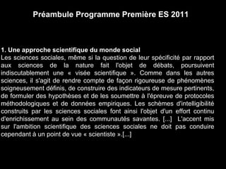 Préambule Programme Première ES 2011 
1. Une approche scientifique du monde social 
Les sciences sociales, même si la question de leur spécificité par rapport 
aux sciences de la nature fait l'objet de débats, poursuivent 
indiscutablement une « visée scientifique ». Comme dans les autres 
sciences, il s'agit de rendre compte de façon rigoureuse de phénomènes 
soigneusement définis, de construire des indicateurs de mesure pertinents, 
de formuler des hypothèses et de les soumettre à l'épreuve de protocoles 
méthodologiques et de données empiriques. Les schèmes d'intelligibilité 
construits par les sciences sociales font ainsi l'objet d'un effort continu 
d'enrichissement au sein des communautés savantes. [...] L'accent mis 
sur l'ambition scientifique des sciences sociales ne doit pas conduire 
cependant à un point de vue « scientiste ».[...] 
 