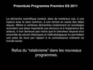 Préambule Programme Première ES 2011 
La démarche scientifique conduit, dans de nombreux cas, à une 
rupture avec le sens commun, à une remise en cause des idées 
reçues. Même si certaines démarches (notamment en sociologie) 
accordent une place importante aux discours et à l'expérience des 
acteurs, il n'en demeure pas moins que le chercheur dispose d'un 
ensemble de savoirs théoriques et méthodologiques lui permettant 
une prise de recul par rapport à la connaissance ordinaire du 
monde social. 
Refus du “relativisme” dans les nouveaux 
programmes. 
 