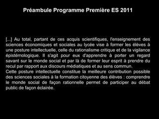 Préambule Programme Première ES 2011 
[...] Au total, partant de ces acquis scientifiques, l'enseignement des 
sciences économiques et sociales au lycée vise à former les élèves à 
une posture intellectuelle, celle du rationalisme critique et de la vigilance 
épistémologique. Il s'agit pour eux d'apprendre à porter un regard 
savant sur le monde social et par là de former leur esprit à prendre du 
recul par rapport aux discours médiatiques et au sens commun. 
Cette posture intellectuelle constitue la meilleure contribution possible 
des sciences sociales à la formation citoyenne des élèves : comprendre 
le monde social de façon rationnelle permet de participer au débat 
public de façon éclairée. 
 