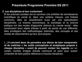 Préambule Programme Première ES 2011 
2. Les disciplines et leur croisement 
Si les sciences sociales ont en commun une ambition de connaissance 
scientifique du social et, dans une certaine mesure, une histoire 
commune, elles se caractérisent aussi par une spécialisation 
disciplinaire. La science économique, la sociologie et la science 
politique ont des modes d'approche distincts du monde social : elles 
construisent leurs objets d'étude à partir de points de vue différents, 
elles privilégient des méthodologies distinctes, des concepts et des 
modes de raisonnement qui leur sont propres. 
[...] Il convient donc de permettre aux élèves de bien comprendre 
et de maîtriser « les outils conceptuels et analytiques propres à 
chaque discipline » avant de pouvoir croiser les regards sur un 
certain nombre d'objets d'étude communs et sans pour autant 
s'interdire de faire parfois référence à d'autres disciplines. 
 