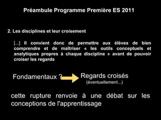 Préambule Programme Première ES 2011 
2. Les disciplines et leur croisement 
[...] Il convient donc de permettre aux élèves de bien 
comprendre et de maîtriser « les outils conceptuels et 
analytiques propres à chaque discipline » avant de pouvoir 
croiser les regards 
Fondamentaux ? Regards croisés 
(éventuellement...) 
cette rupture renvoie à une débat sur les 
conceptions de l'apprentissage 
 