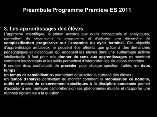 Préambule Programme Première ES 2011 
3. Les apprentissages des élèves 
L'approche scientifique, le primat accordé aux outils conceptuels et analytiques, 
permettent de circonscrire le programme et d'adopter une démarche de 
complexification progressive sur l'ensemble du cycle terminal. Ces objectifs 
d'apprentissage ambitieux ne peuvent être atteints que grâce à des démarches 
pédagogiques et didactiques qui engagent les élèves dans une authentique activité 
intellectuelle. Il faut pour cela donner du sens aux apprentissages en montrant 
comment les concepts et les outils permettent d'interpréter des situations concrètes. 
Il semble donc souhaitable de procéder, pour chaque question traitée, en deux 
temps : 
un temps de sensibilisation permettant de susciter la curiosité des élèves ; 
un temps d'analyse permettant de montrer comment la mobilisation de notions, 
outils et modes de raisonnement spécifiques à la discipline concernée permet 
d'accéder à une meilleure compréhension des phénomènes étudiés et d'apporter une 
réponse rigoureuse à la question. 
 