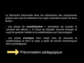 La démarche préconisée dans les préambules des programmes 
précise donc que le traitement d’un sujet s’articulera autour de deux 
temps : 
- une phase de sensibilisation « permettant de susciter la 
curiosité des élèves », à l’issue de laquelle, devront émerger le 
sujet (la question traitée) et la problématique qui l’accompagne 
- une phase d’analyse dont l’objet sera de résoudre la 
problématique et donc le sujet, à partir de savoirs économiques 
et/ou sociologiques. 
Préconisation pédagogique 
 