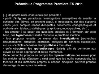 Préambule Programme Première ES 2011 
[...] On pourra ainsi, chaque fois que possible : 
- partir d'énigmes, paradoxes, interrogations susceptibles de susciter la 
curiosité des élèves, en prenant appui, si nécessaire, sur des supports 
variés (jeux, comptes rendus d'enquêtes, documents iconographiques et 
audiovisuels, tableaux statistiques, graphiques, monographies, etc.) ; 
- les amener à se poser des questions précises et à formuler, sur cette 
base, des hypothèses visant à résoudre le problème identifié ; 
- leur proposer ensuite de mener des investigations (recherches 
documentaires, enquêtes, exercices, analyses de données statistiques, 
etc.) susceptibles de tester les hypothèses formulées ; 
- enfin structurer les apprentissages réalisés afin de permettre aux 
élèves de se les approprier et de les mémoriser. 
Cette démarche prendra en compte les représentations des élèves pour 
les enrichir et les dépasser ; c'est ainsi que les outils conceptuels, les 
théories et les méthodes propres à chaque discipline peuvent prendre 
davantage de sens pour les élèves. 
 