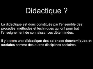 Didactique ? 
La didactique est donc constituée par l'ensemble des 
procédés, méthodes et techniques qui ont pour but 
l'enseignement de connaissances déterminées. 
Il y a donc • . 
une didactique des sciences économiques et 
sociales comme des autres disciplines scolaires. 
 