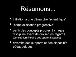 Résumons... 
• initiation à une démarche “scientifique” 
• “complexification progressive” 
• partir des concepts propres à chaque 
discipline avant de croiser les regards 
(conception linéaire des apprentissages) 
• diversité des supports et des dispositifs 
pédagogiques 
 