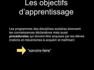 Les objectifs 
d’apprentissage 
Les programmes des disciplines scolaires énoncent 
les connaissances déclaratives mais aussi 
procédurales qui doivent être acquises par les élèves 
(notions et mécanismes à acquérir et maîtriser) 
“savoirs-faire” 
 