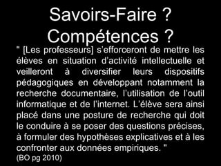 Savoirs-Faire ? 
Compétences ? 
" [Les professeurs] s’efforceront de mettre les 
élèves en situation d’activité intellectuelle et 
veilleront à diversifier leurs dispositifs 
pédagogiques en développant notamment la 
recherche documentaire, l’utilisation de l’outil 
informatique et de l’internet. L’élève sera ainsi 
placé dans une posture de recherche qui doit 
le conduire à se poser des questions précises, 
à formuler des hypothèses explicatives et à les 
confronter aux données empiriques. " 
(BO pg 2010) 
 