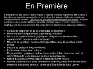En Première 
L’enseignement des sciences économiques et sociales en classe de première doit conduire à 
la maîtrise de savoir-faire quantitatifs, ce qui implique à la fois calcul et lecture (c’est-à-dire 
interprétation) des résultats. Les calculs ne sont jamais demandés pour eux-mêmes, mais pour 
exploiter des documents statistiques travaillés en classe ou pour présenter sous forme 
graphique une modélisation simple des comportements économiques, sociaux ou politiques. 
• Calculs de proportion et de pourcentages de répartition. 
• Moyenne arithmétique simple et pondérée, médiane. 
• Lecture de représentations graphiques : diagrammes de répartition, 
représentation des séries chronologiques. 
• Mesures de variation : coefficient multiplicateur, taux de variation, indice 
simple. 
• Lecture de tableaux à double entrée. 
• Evolution en valeur et en volume. 
• Représentation graphique de fonctions simples (offre, demande, coût) et 
interprétation de leurs pentes et de leurs déplacements. 
• Notion d’élasticité comme rapport d’accroissements relatifs. 
• Notions d’élasticité-prix de la demande et de l’offre, d’élasticité-revenu de la 
demande, d’élasticité de court terme et d’élasticité de long terme. 
 