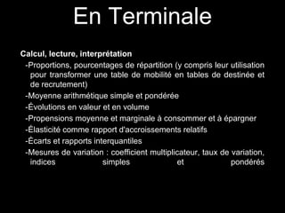 En Terminale 
Calcul, lecture, interprétation 
-Proportions, pourcentages de répartition (y compris leur utilisation 
pour transformer une table de mobilité en tables de destinée et 
de recrutement) 
-Moyenne arithmétique simple et pondérée 
-Évolutions en valeur et en volume 
-Propensions moyenne et marginale à consommer et à épargner 
-Élasticité comme rapport d'accroissements relatifs 
-Écarts et rapports interquantiles 
-Mesures de variation : coefficient multiplicateur, taux de variation, 
indices simples et pondérés 
 