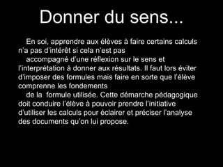 Donner du sens... 
En soi, apprendre aux élèves à faire certains calculs 
n’a pas d’intérêt si cela n’est pas 
accompagné d’une réflexion sur le sens et 
l’interprétation à donner aux résultats. Il faut lors éviter 
d’imposer des formules mais faire en sorte que l’élève 
comprenne les fondements 
de la formule utilisée. Cette démarche pédagogique 
doit conduire l’élève à pouvoir prendre l’initiative 
d’utiliser les calculs pour éclairer et préciser l’analyse 
des documents qu’on lui propose. 
 