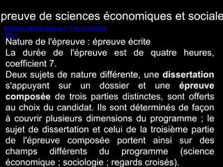 Epreuve de sciences économiques et sociales 
Bulletin officiel spécial n°7 du 6 octobre 
2011 
Nature de l'épreuve : épreuve écrite 
La durée de l'épreuve est de quatre heures, 
coefficient 7. 
Deux sujets de nature différente, une dissertation 
s'appuyant sur un dossier et une épreuve 
composée de trois parties distinctes, sont offerts 
au choix du candidat. Ils sont déterminés de façon 
à couvrir plusieurs dimensions du programme ; le 
sujet de dissertation et celui de la troisième partie 
de l'épreuve composée portent ainsi sur des 
champs différents du programme (science 
économique ; sociologie ; regards croisés). 
 
