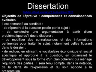 Dissertation 
Bulletin officiel spécial n°7 du 6 octobre 2011 
Objectifs de l'épreuve : compétences et connaissances 
évaluées 
Il est demandé au candidat : 
- de répondre à la question posée par le sujet ; 
- de construire une argumentation à partir d'une 
problématique qu'il devra élaborer ; 
- de mobiliser des connaissances et des informations 
pertinentes pour traiter le sujet, notamment celles figurant 
dans le dossier ; 
- de rédiger, en utilisant le vocabulaire économique et social 
spécifique et approprié à la question, en organisant le 
développement sous la forme d'un plan cohérent qui ménage 
l'équilibre des parties. Il sera tenu compte, dans la notation, 
de la clarté de l'expression et du soin apporté à la 
présentation. 
 