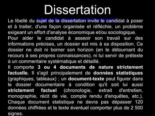 Dissertation 
Le libellé du sBuujlelettind eoffliaciedl isspséecriatal nti°o7n duin 6v iotectolebrec a20n1d1idat à poser 
et à traiter, d'une façon organisée et réfléchie, un problème 
exigeant un effort d'analyse économique et/ou sociologique. 
Pour aider le candidat à asseoir son travail sur des 
informations précises, un dossier est mis à sa disposition. Ce 
dossier ne doit ni borner son horizon (en le détournant du 
recours à ses propres connaissances), ni lui servir de prétexte 
à un commentaire systématique et détaillé. 
Il comporte 3 ou 4 documents de nature strictement 
factuelle. Il s'agit principalement de données statistiques 
(graphiques, tableaux) ; un document-texte peut figurer dans 
le dossier documentaire à condition qu'il soit lui aussi 
strictement factuel (chronologie, extrait d'entretien, 
monographie, récit de vie, compte rendu d'enquêtes, etc.). 
Chaque document statistique ne devra pas dépasser 120 
données chiffrées et le texte éventuel comporter plus de 2 500 
signes. 
 