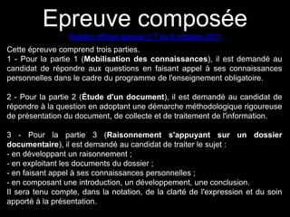 Epreuve composée 
Bulletin officiel spécial n°7 du 6 octobre 2011 
Cette épreuve comprend trois parties. 
1 - Pour la partie 1 (Mobilisation des connaissances), il est demandé au 
candidat de répondre aux questions en faisant appel à ses connaissances 
personnelles dans le cadre du programme de l'enseignement obligatoire. 
2 - Pour la partie 2 (Étude d'un document), il est demandé au candidat de 
répondre à la question en adoptant une démarche méthodologique rigoureuse 
de présentation du document, de collecte et de traitement de l'information. 
3 - Pour la partie 3 (Raisonnement s'appuyant sur un dossier 
documentaire), il est demandé au candidat de traiter le sujet : 
- en développant un raisonnement ; 
- en exploitant les documents du dossier ; 
- en faisant appel à ses connaissances personnelles ; 
- en composant une introduction, un développement, une conclusion. 
II sera tenu compte, dans la notation, de la clarté de l'expression et du soin 
apporté à la présentation. 
 