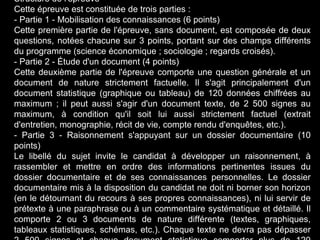 Structure de l'épreuve 
Cette épreuve est constituée de trois parties : 
- Partie 1 - Mobilisation des connaissances (6 points) 
Cette première partie de l'épreuve, sans document, est composée de deux 
questions, notées chacune sur 3 points, portant sur des champs différents 
du programme (science économique ; sociologie ; regards croisés). 
- Partie 2 - Étude d'un document (4 points) 
Cette deuxième partie de l'épreuve comporte une question générale et un 
document de nature strictement factuelle. Il s'agit principalement d'un 
document statistique (graphique ou tableau) de 120 données chiffrées au 
maximum ; il peut aussi s'agir d'un document texte, de 2 500 signes au 
maximum, à condition qu'il soit lui aussi strictement factuel (extrait 
d'entretien, monographie, récit de vie, compte rendu d'enquêtes, etc.). 
- Partie 3 - Raisonnement s'appuyant sur un dossier documentaire (10 
points) 
Le libellé du sujet invite le candidat à développer un raisonnement, à 
rassembler et mettre en ordre des informations pertinentes issues du 
dossier documentaire et de ses connaissances personnelles. Le dossier 
documentaire mis à la disposition du candidat ne doit ni borner son horizon 
(en le détournant du recours à ses propres connaissances), ni lui servir de 
prétexte à une paraphrase ou à un commentaire systématique et détaillé. Il 
comporte 2 ou 3 documents de nature différente (textes, graphiques, 
tableaux statistiques, schémas, etc.). Chaque texte ne devra pas dépasser 
2 500 signes et chaque document statistique comporter plus de 120 
 