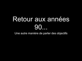 Retour aux années 
90... 
Une autre manière de parler des objectifs 
 
