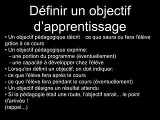 Définir un objectif 
d’apprentissage 
• Un objectif pédagogique décrit ce que saura ou fera l'élève 
grâce à ce cours 
• Un objectif pédagogique exprime: 
- une portion du programme (éventuellement) 
- une capacité à développer chez l'élève 
• Lorsqu'on définit un objectif, on doit indiquer: 
- ce que l'élève fera après le cours 
- ce que l'élève fera pendant le cours (éventuellement) 
• Un objectif désigne un résultat attendu 
• Si la pédagogie était une route, l'objectif serait... le point 
d'arrivée ! 
(rappel...) 
 