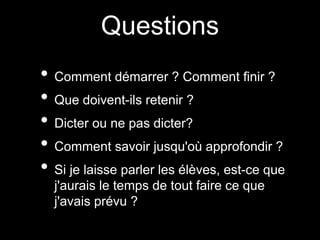 Questions 
• Comment démarrer ? Comment finir ? 
• Que doivent-ils retenir ? 
• Dicter ou ne pas dicter? 
• Comment savoir jusqu'où approfondir ? 
• Si je laisse parler les élèves, est-ce que 
j'aurais le temps de tout faire ce que 
j'avais prévu ? 
 
