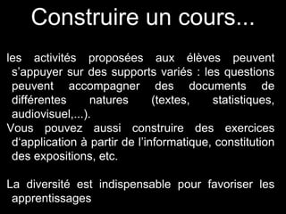 Construire un cours... 
les activités proposées aux élèves peuvent 
s’appuyer sur des supports variés : les questions 
peuvent accompagner des documents de 
différentes natures (textes, statistiques, 
audiovisuel,...). 
Vous pouvez aussi construire des exercices 
d‘application à partir de l’informatique, constitution 
des expositions, etc. 
La diversité est indispensable pour favoriser les 
apprentissages 
 