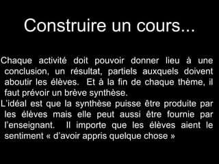 Construire un cours... 
Chaque activité doit pouvoir donner lieu à une 
conclusion, un résultat, partiels auxquels doivent 
aboutir les élèves. Et à la fin de chaque thème, il 
faut prévoir un brève synthèse. 
L’idéal est que la synthèse puisse être produite par 
les élèves mais elle peut aussi être fournie par 
l’enseignant. Il importe que les élèves aient le 
sentiment « d’avoir appris quelque chose » 
 