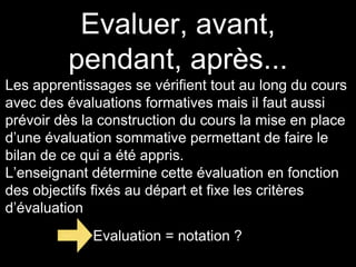 Evaluer, avant, 
pendant, après... 
Les apprentissages se vérifient tout au long du cours 
avec des évaluations formatives mais il faut aussi 
prévoir dès la construction du cours la mise en place 
d’une évaluation sommative permettant de faire le 
bilan de ce qui a été appris. 
L’enseignant détermine cette évaluation en fonction 
des objectifs fixés au départ et fixe les critères 
d’évaluation 
Evaluation = notation ? 
 