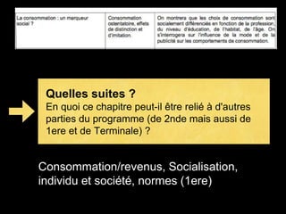 Quelles suites ? 
En quoi ce chapitre peut-il être relié à d'autres 
parties du programme (de 2nde mais aussi de 
1ere et de Terminale) ? 
Consommation/revenus, Socialisation, 
individu et société, normes (1ere) 
 