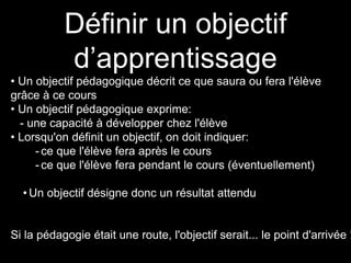 Définir un objectif 
d’apprentissage 
• Un objectif pédagogique décrit ce que saura ou fera l'élève 
grâce à ce cours 
• Un objectif pédagogique exprime: 
- une capacité à développer chez l'élève 
• Lorsqu'on définit un objectif, on doit indiquer: 
- ce que l'élève fera après le cours 
- ce que l'élève fera pendant le cours (éventuellement) 
• Un objectif désigne donc un résultat attendu 
Si la pédagogie était une route, l'objectif serait... le point d'arrivée ! 
 