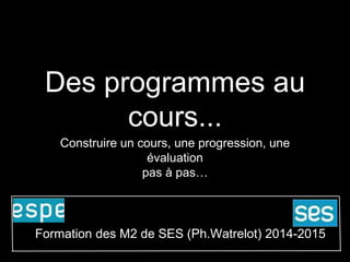 Des programmes au 
cours... 
Construire un cours, une progression, une 
évaluation 
pas à pas… 
Formation des M2 de SES (Ph.Watrelot) 2014-2015 
 