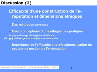 Discussion (2)

        Efficacité d'une construction de l'e-
         réputation et dimensions éthiques
        – Des méthodes connues

        – Deux conceptions d'une éthique des pratiques
       Logique d'usage stratégique et efficace
   # Logique d'usage authentique et relationnelle

        – Importance de l'efficacité et professionnalisation du
          secteur de gestion de l'e-réputation




Domenget – Construire son e-réputation sur Twitter - 2013
                                                            11
 