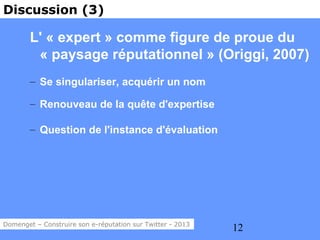 Discussion (3)

        L' « expert » comme figure de proue du
         « paysage réputationnel » (Origgi, 2007)
        – Se singulariser, acquérir un nom

        – Renouveau de la quête d'expertise

        – Question de l'instance d'évaluation




Domenget – Construire son e-réputation sur Twitter - 2013
                                                            12
 