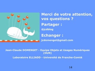 Merci de votre attention,
                        vos questions ?
                        Partager :
                        @jcdblog

                        Echanger :
                        jcdomenget@gmail.com



Jean-Claude DOMENGET - Equipe Objets et Usages Numériques
                         (OUN)
    Laboratoire ELLIADD - Université de Franche-Comté



                                           14
 