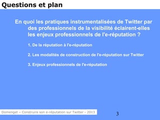 Questions et plan

        En quoi les pratiques instrumentalisées de Twitter par
            des professionnels de la visibilité éclairent-elles
            les enjeux professionnels de l'e-réputation ?
                1. De la réputation à l'e-réputation

                2. Les modalités de construction de l'e-réputation sur Twitter

                3. Enjeux professionnels de l'e-réputation




Domenget – Construire son e-réputation sur Twitter - 2013
                                                               3
 