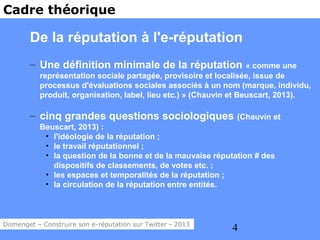 Cadre théorique

        De la réputation à l'e-réputation
        – Une définition minimale de la réputation                  « comme une
           représentation sociale partagée, provisoire et localisée, issue de
           processus d'évaluations sociales associés à un nom (marque, individu,
           produit, organisation, label, lieu etc.) » (Chauvin et Beuscart, 2013).

        – cinq grandes questions sociologiques                (Chauvin et
           Beuscart, 2013) :
            • l'idéologie de la réputation ;
            • le travail réputationnel ;
            • la question de la bonne et de la mauvaise réputation # des
              dispositifs de classements, de votes etc. ;
            • les espaces et temporalités de la réputation ;
            • la circulation de la réputation entre entités.



Domenget – Construire son e-réputation sur Twitter - 2013
                                                             4
 