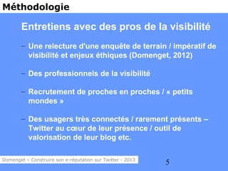 Méthodologie

        Entretiens avec des pros de la visibilité
        – Une relecture d'une enquête de terrain / impératif de
          visibilité et enjeux éthiques (Domenget, 2012)

        – Des professionnels de la visibilité

        – Recrutement de proches en proches / « petits
          mondes »

        – Des usagers très connectés / rarement présents –
          Twitter au cœur de leur présence / outil de
          valorisation de leur blog etc.

Domenget – Construire son e-réputation sur Twitter - 2013
                                                            5
 