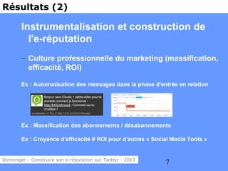 Résultats (2)

        Instrumentalisation et construction de
          l'e-réputation
        – Culture professionnelle du marketing (massification,
          efficacité, ROI)

        Ex : Automatisation des messages dans la phase d'entrée en relation




        Ex : Massification des abonnements / désabonnements

        Ex : Croyance d'efficacité # ROI pour d'autres « Social Media Tools »


Domenget – Construire son e-réputation sur Twitter - 2013
                                                             7
 