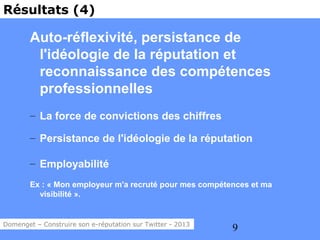 Résultats (4)

        Auto-réflexivité, persistance de
         l'idéologie de la réputation et
         reconnaissance des compétences
         professionnelles
        – La force de convictions des chiffres

        – Persistance de l'idéologie de la réputation

        – Employabilité
        Ex : « Mon employeur m'a recruté pour mes compétences et ma
          visibilité ».


Domenget – Construire son e-réputation sur Twitter - 2013
                                                            9
 