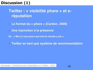 Discussion (1)

        Twitter : « visibilité phare » et e-
         réputation
        – Le format du « phare » (Cardon, 2008)

        – Une injonction à la présence
        Ex : « Moi j'y suis parce que tout le monde y est ».


        – Twitter en tant que système de recommandation




Domenget – Construire son e-réputation sur Twitter - 2013
                                                               10
 