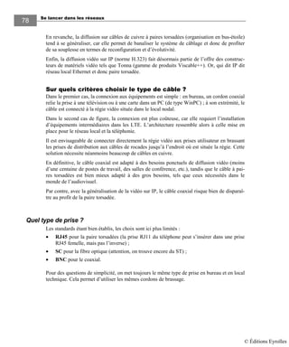 Se lancer dans les réseaux78
78
En revanche, la diffusion sur câbles de cuivre à paires torsadées (organisation en bus-étoile)
tend à se généraliser, car elle permet de banaliser le système de câblage et donc de profiter
de sa souplesse en termes de reconfiguration et d’évolutivité.
Enfin, la diffusion vidéo sur IP (norme H.323) fait désormais partie de l’offre des construc-
teurs de matériels vidéo tels que Tonna (gamme de produits Viscable++). Or, qui dit IP dit
réseau local Ethernet et donc paire torsadée.
Sur quels critères choisir le type de câble ?
Dans le premier cas, la connexion aux équipements est simple : en bureau, un cordon coaxial
relie la prise à une télévision ou à une carte dans un PC (de type WinPC) ; à son extrémité, le
câble est connecté à la régie vidéo située dans le local nodal.
Dans le second cas de figure, la connexion est plus coûteuse, car elle requiert l’installation
d’équipements intermédiaires dans les LTE. L’architecture ressemble alors à celle mise en
place pour le réseau local et la téléphonie.
Il est envisageable de connecter directement la régie vidéo aux prises utilisateur en brassant
les prises de distribution aux câbles de rocades jusqu’à l’endroit où est située la régie. Cette
solution nécessite néanmoins beaucoup de câbles en cuivre.
En définitive, le câble coaxial est adapté à des besoins ponctuels de diffusion vidéo (moins
d’une centaine de postes de travail, des salles de conférence, etc.), tandis que le câble à pai-
res torsadées est bien mieux adapté à des gros besoins, tels que ceux nécessités dans le
monde de l’audiovisuel.
Par contre, avec la généralisation de la vidéo sur IP, le câble coaxial risque bien de disparaî-
tre au profit de la paire torsadée.
Quel type de prise ?
Les standards étant bien établis, les choix sont ici plus limités :
• RJ45 pour la paire torsadées (la prise RJ11 du téléphone peut s’insérer dans une prise
RJ45 femelle, mais pas l’inverse) ;
• SC pour la fibre optique (attention, on trouve encore du ST) ;
• BNC pour le coaxial.
Pour des questions de simplicité, on met toujours le même type de prise en bureau et en local
technique. Cela permet d’utiliser les mêmes cordons de brassage.
© Éditions Eyrolles
 
