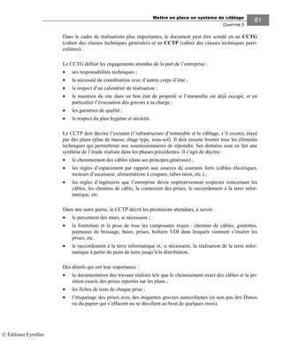 Mettre en place un système de câblage
CHAPITRE 5
81
Dans le cadre de réalisations plus importantes, le document peut être scindé en un CCTG
(cahier des clauses techniques générales) et un CCTP (cahier des clauses techniques parti-
culières).
Le CCTG définit les engagements attendus de la part de l’entreprise :
• ses responsabilités techniques ;
• la nécessité de coordination avec d’autres corps d’état ;
• le respect d’un calendrier de réalisation ;
• le maintien du site dans un bon état de propreté si l’immeuble est déjà occupé, et en
particulier l’évacuation des gravats à sa charge ;
• les garanties de qualité ;
• le respect du plan hygiène et sécurité.
Le CCTP doit décrire l’existant (l’infrastructure d’immeuble et le câblage, s’il existe), étayé
par des plans (plan de masse, étage type, sous-sol). Il doit ensuite fournir tous les éléments
techniques qui permettront aux soumissionnaires de répondre. Ses données sont en fait une
synthèse de l’étude réalisée dans les phases précédentes. Il s’agit de décrire :
• le cheminement des câbles (dans ses principes généraux) ;
• les règles d’espacement par rapport aux sources de courants forts (câbles électriques,
moteurs d’ascenseur, alimentations à coupure, tubes néon, etc.) ;
• les règles d’ingénierie que l’entreprise devra impérativement respecter concernant les
câbles, les chemins de câble, la connexion des prises, le raccordement à la terre infor-
matique, etc.
Dans une autre partie, le CCTP décrit les prestations attendues, à savoir :
• le percement des murs, si nécessaire ;
• la fourniture et la pose de tous les composants requis : chemins de câbles, goulottes,
panneaux de brassage, baies, prises, boîtiers VDI dans lesquels viennent s’insérer les
prises, etc.
• le raccordement à la terre informatique et, si nécessaire, la réalisation de la terre infor-
matique à partir du puits de terre jusqu’à la distribution.
Des détails qui ont leur importance :
• la documentation des travaux réalisés tels que le cheminement exact des câbles et la po-
sition exacte des prises reportés sur les plans ;
• les fiches de tests de chaque prise ;
• l’étiquetage des prises avec des étiquettes gravées autocollantes (et non pas des Dimos
ou du papier qui s’effacent ou se décollent au bout de quelques mois).
© Éditions Eyrolles
 