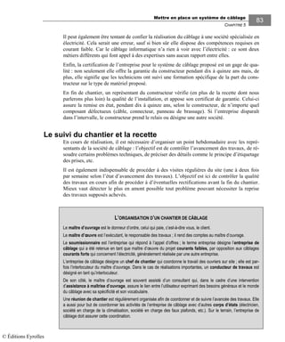 Mettre en place un système de câblage
CHAPITRE 5
83
Il peut également être tentant de confier la réalisation du câblage à une société spécialisée en
électricité. Cela serait une erreur, sauf si bien sûr elle dispose des compétences requises en
courant faible. Car le câblage informatique n’a rien à voir avec l’électricité : ce sont deux
métiers différents qui font appel à des expertises sans aucun rapport entre elles.
Enfin, la certification de l’entreprise pour le système de câblage proposé est un gage de qua-
lité : non seulement elle offre la garantie du constructeur pendant dix à quinze ans mais, de
plus, elle signifie que les techniciens ont suivi une formation spécifique de la part du cons-
tructeur sur le type de matériel proposé.
En fin de chantier, un représentant du constructeur vérifie (en plus de la recette dont nous
parlerons plus loin) la qualité de l’installation, et appose son certificat de garantie. Celui-ci
assure la remise en état, pendant dix à quinze ans, selon le constructeur, de n’importe quel
composant défectueux (câble, connecteur, panneau de brassage). Si l’entreprise disparaît
dans l’intervalle, le constructeur prend le relais ou désigne une autre société.
Le suivi du chantier et la recette
En cours de réalisation, il est nécessaire d’organiser un point hebdomadaire avec les repré-
sentants de la société de câblage : l’objectif est de contrôler l’avancement des travaux, de ré-
soudre certains problèmes techniques, de préciser des détails comme le principe d’étiquetage
des prises, etc.
Il est également indispensable de procéder à des visites régulières du site (une à deux fois
par semaine selon l’état d’avancement des travaux). L’objectif est ici de contrôler la qualité
des travaux en cours afin de procéder à d’éventuelles rectifications avant la fin du chantier.
Mieux vaut détecter le plus en amont possible tout problème pouvant nécessiter la reprise
des travaux supposés achevés.
L’ORGANISATION D’UN CHANTIER DE CÂBLAGE
Le maître d’ouvrage est le donneur d’ordre, celui qui paie, c’est-à-dire vous, le client.
Le maître d’œuvre est l’exécutant, le responsable des travaux ; il rend des comptes au maître d’ouvrage.
Le soumissionnaire est l’entreprise qui répond à l’appel d’offres ; le terme entreprise désigne l’entreprise de
câblage qui a été retenue en tant que maître d’œuvre du projet courants faibles, par opposition aux câblages
courants forts qui concernent l’électricité, généralement réalisée par une autre entreprise.
L’entreprise de câblage désigne un chef de chantier qui coordonne le travail des ouvriers sur site ; elle est par-
fois l’interlocuteur du maître d’ouvrage. Dans le cas de réalisations importantes, un conducteur de travaux est
désigné en tant qu’interlocuteur.
De son côté, le maître d’ouvrage est souvent assisté d’un consultant qui, dans le cadre d’une intervention
d’assistance à maîtrise d’ouvrage, assure le lien entre l’utilisateur exprimant des besoins généraux et le monde
du câblage avec sa spécificité et son vocabulaire.
Une réunion de chantier est régulièrement organisée afin de coordonner et de suivre l’avancée des travaux. Elle
a aussi pour but de coordonner les activités de l’entreprise de câblage avec d’autres corps d’états (électricien,
société en charge de la climatisation, société en charge des faux plafonds, etc.). Sur le terrain, l’entreprise de
câblage doit assurer cette coordination.
© Éditions Eyrolles
 