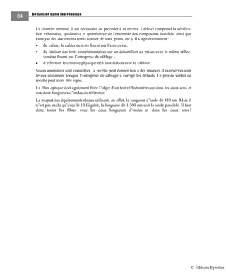 Se lancer dans les réseaux84
84
Le chantier terminé, il est nécessaire de procéder à sa recette. Celle-ci comprend la vérifica-
tion exhaustive, qualitative et quantitative de l'ensemble des composants installés, ainsi que
l'analyse des documents remis (cahier de tests, plans, etc.). Il s’agit notamment :
• de valider le cahier de tests fourni par l’entreprise;
• de réaliser des tests complémentaires sur un échantillon de prises avec le même réflec-
tomètre fourni par l’entreprise de câblage ;
• d’effectuer le contrôle physique de l’installation avec le câbleur.
Si des anomalies sont constatées, la recette peut donner lieu à des réserves. Les réserves sont
levées seulement lorsque l’entreprise de câblage a corrigé les défauts. Le procès verbal de
recette peut alors être signé.
La fibre optique doit également faire l’objet d’un test réflectométrique dans les deux sens et
aux deux longueurs d’ondes de référence.
La plupart des équipements réseau utilisent, en effet, la longueur d’onde de 850 nm. Mais il
n’est pas exclu qu’avec le 10 Gigabit, la longueur de 1 300 nm soit la seule possible. Il faut
donc tester les fibres avec les deux longueurs d’ondes et dans les deux sens !
© Éditions Eyrolles
 