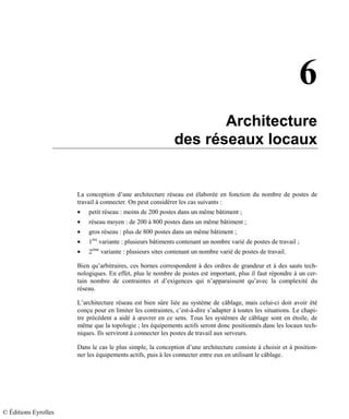 6
Architecture
des réseaux locaux
La conception d’une architecture réseau est élaborée en fonction du nombre de postes de
travail à connecter. On peut considérer les cas suivants :
• petit réseau : moins de 200 postes dans un même bâtiment ;
• réseau moyen : de 200 à 800 postes dans un même bâtiment ;
• gros réseau : plus de 800 postes dans un même bâtiment ;
• 1ère
variante : plusieurs bâtiments contenant un nombre varié de postes de travail ;
• 2ème
variante : plusieurs sites contenant un nombre varié de postes de travail.
Bien qu’arbitraires, ces bornes correspondent à des ordres de grandeur et à des sauts tech-
nologiques. En effet, plus le nombre de postes est important, plus il faut répondre à un cer-
tain nombre de contraintes et d’exigences qui n’apparaissent qu’avec la complexité du
réseau.
L’architecture réseau est bien sûre liée au système de câblage, mais celui-ci doit avoir été
conçu pour en limiter les contraintes, c’est-à-dire s’adapter à toutes les situations. Le chapi-
tre précédent a aidé à œuvrer en ce sens. Tous les systèmes de câblage sont en étoile, de
même que la topologie ; les équipements actifs seront donc positionnés dans les locaux tech-
niques. Ils serviront à connecter les postes de travail aux serveurs.
Dans le cas le plus simple, la conception d’une architecture consiste à choisir et à position-
ner les équipements actifs, puis à les connecter entre eux en utilisant le câblage.
© Éditions Eyrolles
 