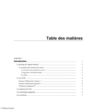 Table des matières
CHAPITRE 1
Introduction .................................................................................................................... 1
Le principe de l’apport minimal ........................................................................................ 2
Un exemple dans le domaine des réseaux ........................................................................... 2
A-t-on besoin d’une qualité de service ? ....................................................................... 3
L’intégration voix/données/image ............................................................................... 3
Les débits .................................................................................................................. 3
Le cas ATM ...................................................................................................................... 4
Pourquoi ATM pourrait s’imposer ? ................................................................................. 4
Pourquoi ATM pourrait disparaître ? ................................................................................. 4
ATM peut-il remplacer IP ? .............................................................................................. 5
Le syndrome de Vinci ....................................................................................................... 5
Les technologies gagnantes ............................................................................................... 6
Les évolutions ................................................................................................................... 7
© Éditions Eyrolles
 