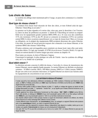 Se lancer dans les réseaux
8686
Les choix de base
Le système de câblage étant maintenant prêt à l’usage, on peut alors commencer à y installer
un réseau.
Quel type de réseau choisir ?
La création d’un réseau local nécessite de faire des choix, et tout d’abord celui du type :
Ethernet, Token-Ring ou un autre ?
Le premier est le plus répandu et le moins cher, alors que, pour le deuxième c’est l’inverse.
Le choix ira donc de préférence au premier. L’intérêt de Token-Ring est surtout sa compati-
bilité avec les équipements grands systèmes IBM (3090, etc.). Si vous avez des contrôleurs
3174, des terminaux 3270 ou des PC devant se connecter en émulation 3270 à un système
central IBM, le choix se portera naturellement vers ce type de réseau local. Mais ce n’est pas
un obligation, car la plupart des équipements IBM acceptent désormais des cartes Ethernet.
Cela étant, les postes de travail peuvent toujours être connectés à un réseau Ethernet, et les
systèmes IBM à des réseaux Token-Ring.
D’autres solutions sont envisageables pour construire un réseau local, mais elles sont nette-
ment plus chères. Il s’agit, par exemple, d’ATM (Asynchronous Transfert Mode). Ce type de
réseau est surtout destiné à d’autres usages que nous verrons au chapitre 10.
Pour toutes ces raisons, le choix d’Ethernet s’impose.
Concernant la topologie, la plus pratique est celle de l’étoile : tous les systèmes de câblage
sont, on l’a vu, fondés sur ce principe.
Quel débit retenir ?
La décision suivante concerne le débit du réseau, c’est-à-dire la vitesse de transmission des
trames Ethernet, encore appelée bande passante. La norme Ethernet est déclinée en plusieurs
variantes : 10 Mbit/s (norme 10bT), 100 Mbit/s (norme 100bT) et 1 Gbit/s (norme 1000bT).
De par son coût et son caractère innovateur, le Gigabit Ethernet est réservé aux liaisons entre
les équipements de concentration et aux serveurs.
LES DIFFÉRENTS RÉSEAUX ETHERNET
Il existe aujourd’hui trois déclinaisons d’Ethernet normalisées par l’IEEE (Institute of Electrical and Electronics Engi-
neers) : le 10bT à 10 Mbit/s (norme 802.3), le 100bT alias Fast Ethernet à 100 Mbit/s (norme 802.3u) et le 1000bT alias
Gigabit Ethernet (norme 802.3ab).
Le premier chiffre qualifie le débit du réseau Ethernet, la lettre “ b ” signifie un codage des signaux en bande de base
(codage Manchester) et la lette “ T ” représente “ Twisted Pair ”, ce qui signifie que le réseau Ethernet fonctionne sur un
câblage en cuivre paires torsadées.
Il existe également les mêmes déclinaisons fonctionnant sur fibre optique : 10bF, 100bF et 1000bX (norme 802.3z).
Parmi cette dernière, on distingue le 1000bSX (S pour short wavelength) opérant à 850 nm sur fibre optique multimode
et le 1000bLX (L pour long wavelength) opérant à 1 300 nm sur les fibres multimode et monomode.
Ces variantes utilisent toutes le même principe d’accès au support de transmission (détection de collision), les mêmes
trames Ethernet et le même adressage MAC (Medium Access Control).
Il existe différents types d’équipements : les concentrateurs (hubs), qui partagent un segment Ethernet entre plusieurs
ports, et les commutateurs (switch), qui créent un segment Ethernet par port.
Le concentrateur peut être segmenté en plusieurs réseaux indépendants (cela dépend du modèle), tandis que le com-
mutateur est capable d’interconnecter les réseaux qui sont physiquement indépendants.
Une carte 10bT d’un PC ne peut être connectée qu’à un hub ou à un switch 10bT. Un réseau Ethernet ne peut pas mé-
langer les débits.
© Éditions Eyrolles
 